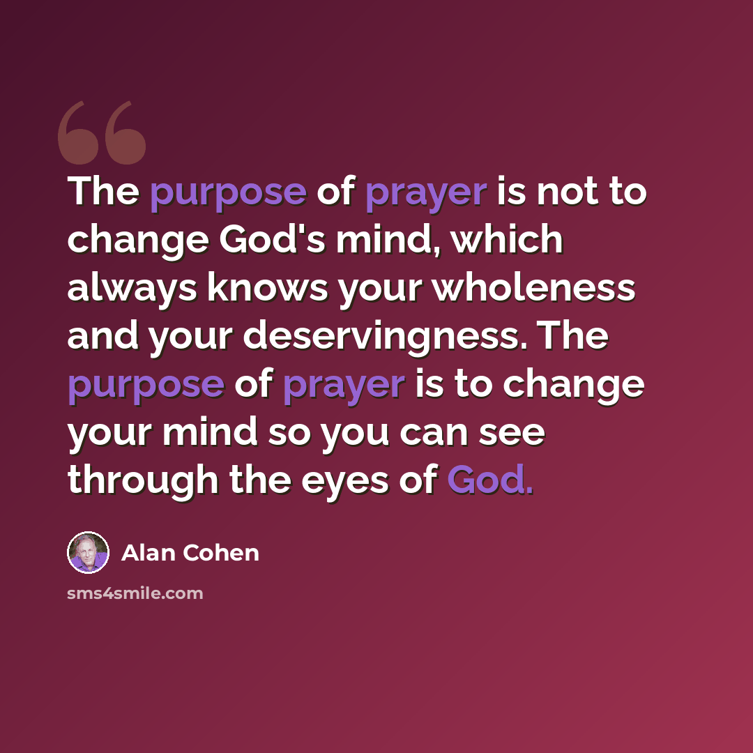 “The purpose of prayer is not to change God's mind, which always knows your wholeness and your deservingness. The purpose of prayer is to change your mind so you can see through the eyes of God.” quote by Alan Cohen