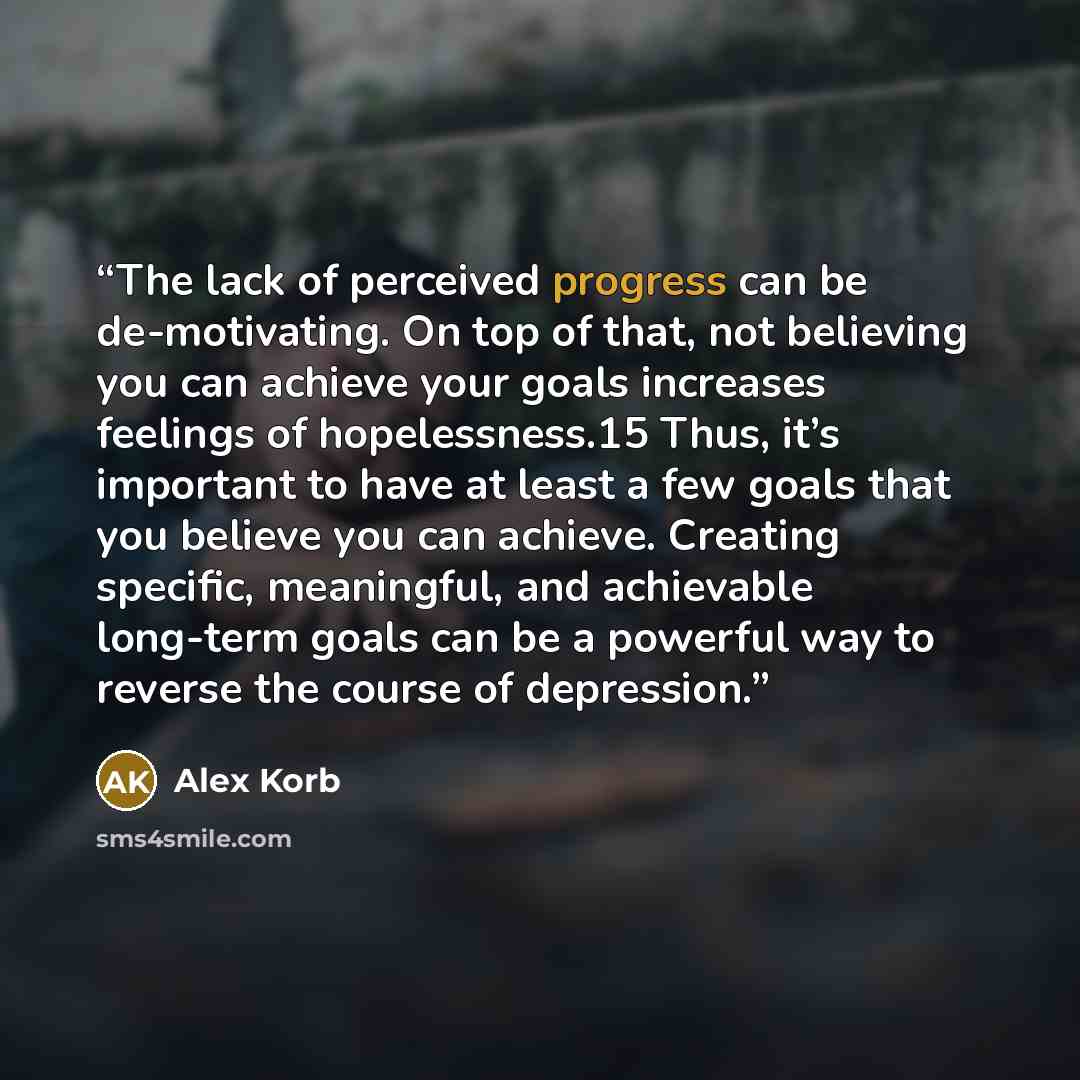 “The lack of perceived progress can be de-motivating. On top of that, not believing you can achieve your goals increases feelings of hopelessness.15 Thus, it’s important to have at least a few goals that you believe you can achieve. Creating specific, meaningful, and achievable long-term goals can…” quote by Alex Korb