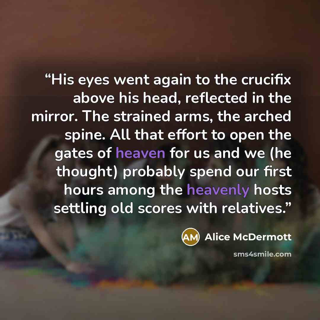 “His eyes went again to the crucifix above his head, reflected in the mirror. The strained arms, the arched spine. All that effort to open the gates of heaven for us and we (he thought) probably spend our first hours among the heavenly hosts settling old scores with relatives.” quote by Alice McDermott