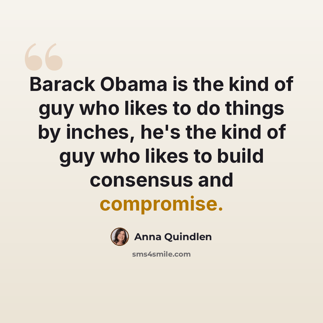 “Barack Obama is the kind of guy who likes to do things by inches, he's the kind of guy who likes to build consensus and compromise.” quote by Anna Quindlen