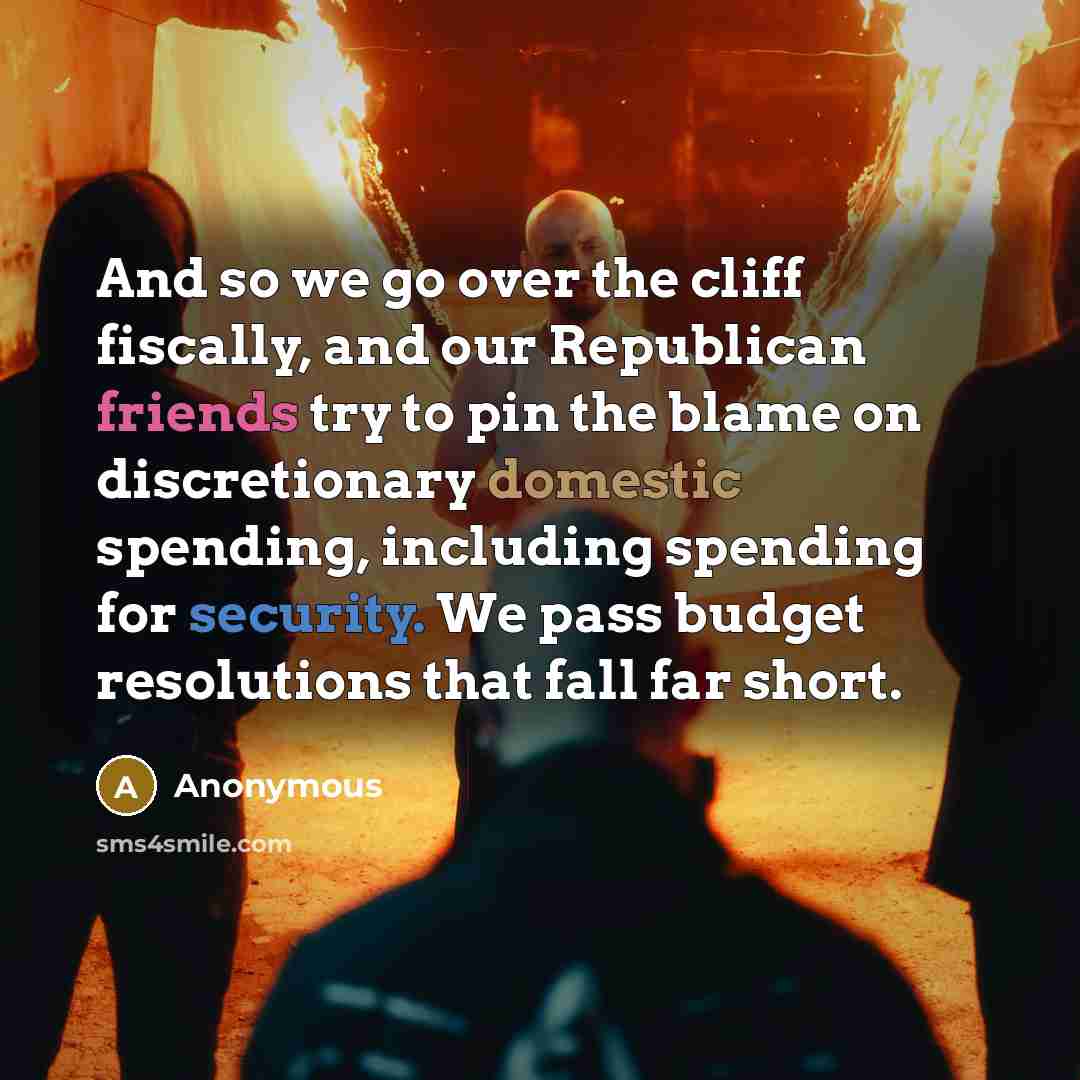 “And so we go over the cliff fiscally, and our Republican friends try to pin the blame on discretionary domestic spending, including spending for security. We pass budget resolutions that fall far short.” quote by Anonymous