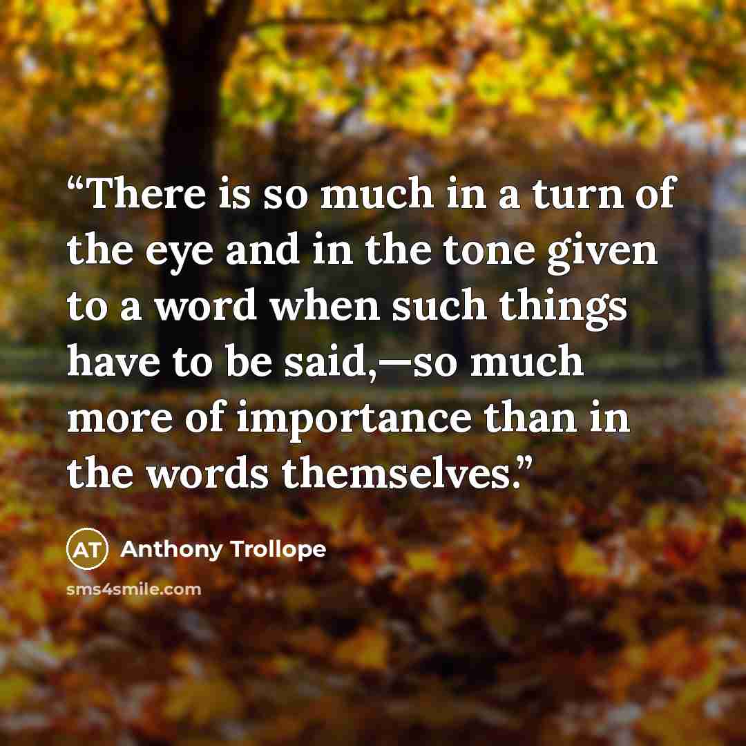 “There is so much in a turn of the eye and in the tone given to a word when such things have to be said,—so much more of importance than in the words themselves.” quote by Anthony Trollope