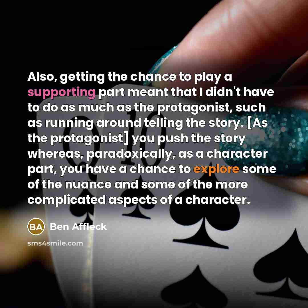 “Also, getting the chance to play a supporting part meant that I didn't have to do as much as the protagonist, such as running around telling the story. [As the protagonist] you push the story whereas, paradoxically, as a character part, you have a chance to explore some of the nuance and some of…” quote by Ben Affleck