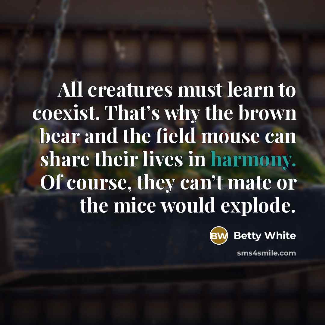 “All creatures must learn to coexist. That’s why the brown bear and the field mouse can share their lives in harmony. Of course, they can’t mate or the mice would explode.” quote by Betty White