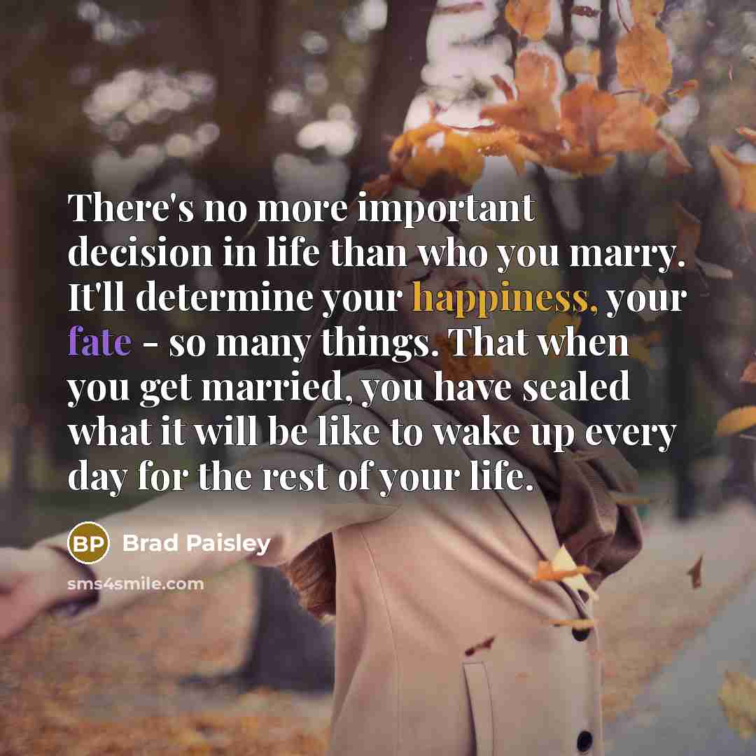 “There's no more important decision in life than who you marry. It'll determine your happiness, your fate - so many things. That when you get married, you have sealed what it will be like to wake up every day for the rest of your life.” quote by Brad Paisley