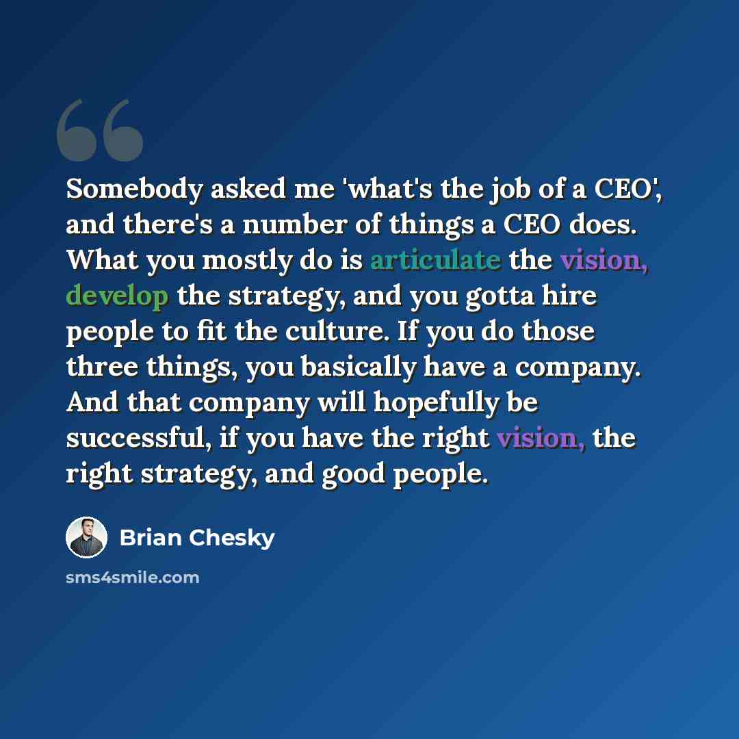 “Somebody asked me 'what's the job of a CEO', and there's a number of things a CEO does. What you mostly do is articulate the vision, develop the strategy, and you gotta hire people to fit the culture. If you do those three things, you basically have a company. And that company will hopefully be…” quote by Brian Chesky