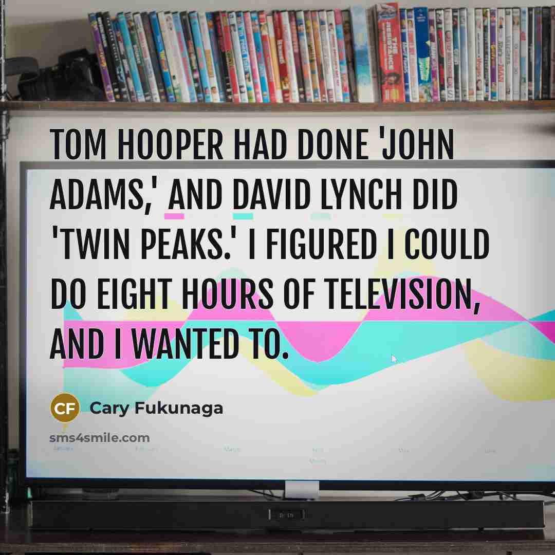 “Tom Hooper had done 'John Adams,' and David Lynch did 'Twin Peaks.' I figured I could do eight hours of television, and I wanted to.” quote by Cary Fukunaga