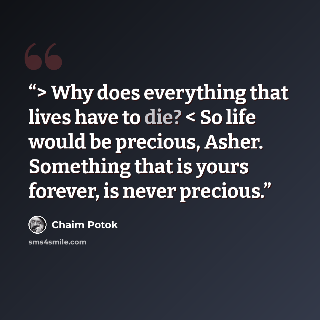 “> Why does everything that lives have to die? < So life would be precious, Asher. Something that is yours forever, is never precious.” quote by Chaim Potok