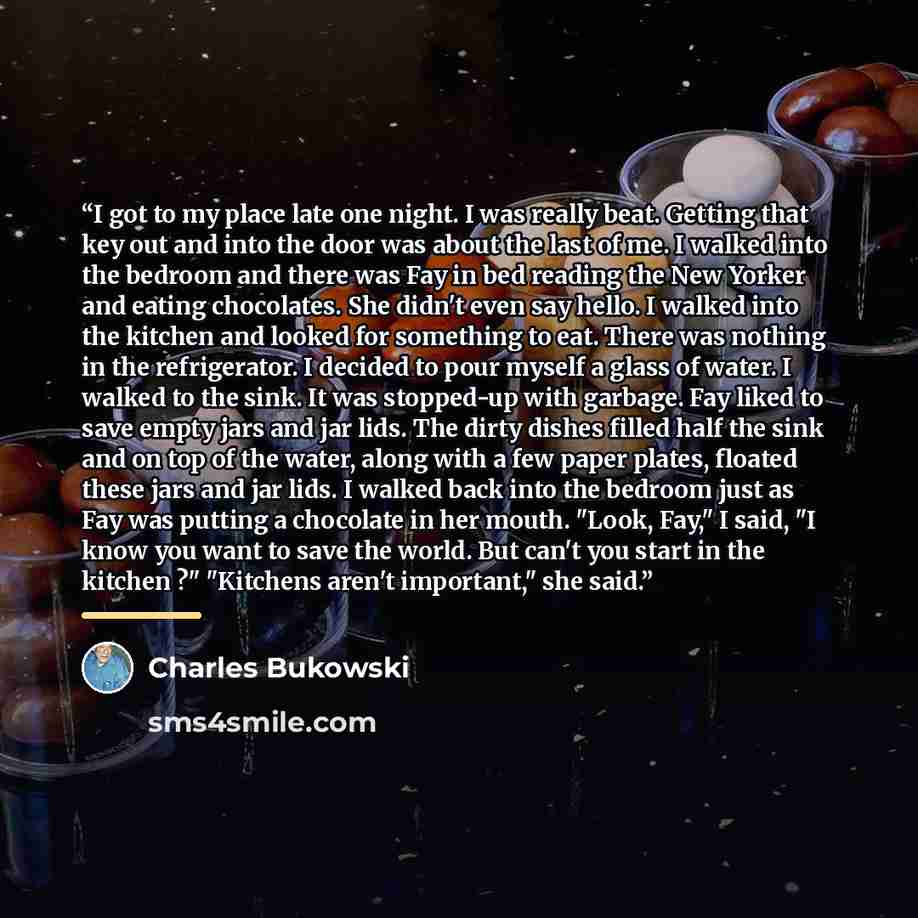 “I got to my place late one night. I was really beat. Getting that key out and into the door was about the last of me. I walked into the bedroom and there was Fay in bed reading the New Yorker and eating chocolates. She didn't even say hello. I walked into the kitchen and looked for something to…” quote by Charles Bukowski
