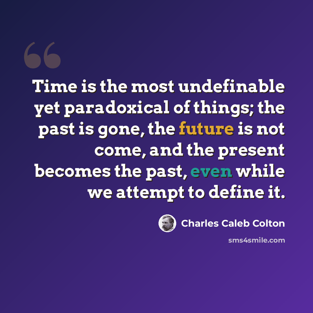 “Time is the most undefinable yet paradoxical of things; the past is gone, the future is not come, and the present becomes the past, even while we attempt to define it.” quote by Charles Caleb Colton
