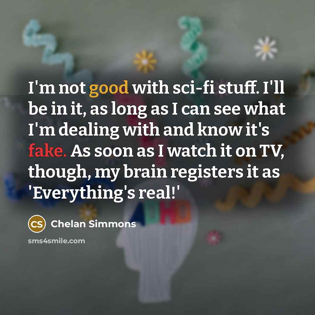 “I'm not good with sci-fi stuff. I'll be in it, as long as I can see what I'm dealing with and know it's fake. As soon as I watch it on TV, though, my brain registers it as 'Everything's real!'” quote by Chelan Simmons
