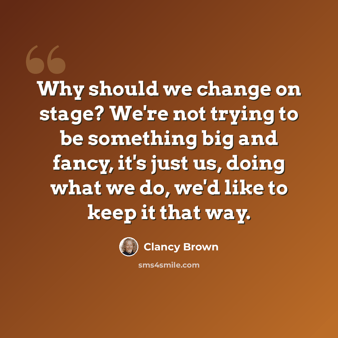“Why should we change on stage? We're not trying to be something big and fancy, it's just us, doing what we do, we'd like to keep it that way.” quote by Clancy Brown