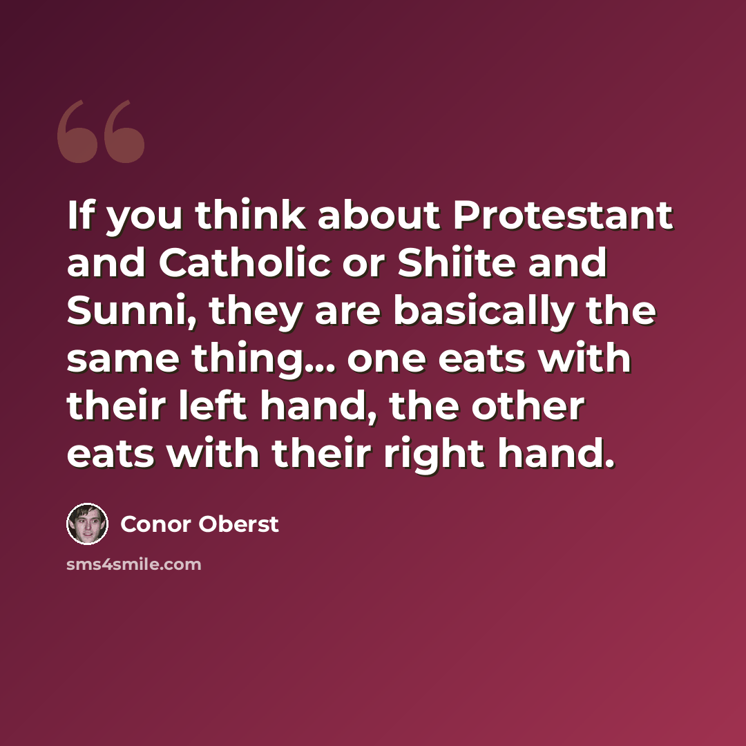 “If you think about Protestant and Catholic or Shiite and Sunni, they are basically the same thing... one eats with their left hand, the other eats with their right hand.” quote by Conor Oberst