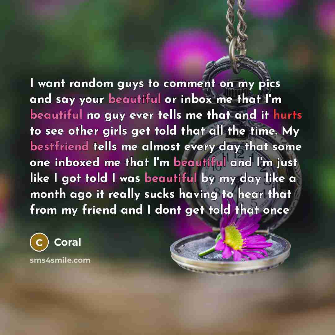 “I want random guys to comment on my pics and say your beautiful or inbox me that I'm beautiful no guy ever tells me that and it hurts to see other girls get told that all the time. My bestfriend tells me almost every day that some one inboxed me that I'm beautiful and I'm just like I got told I…” quote by Coral