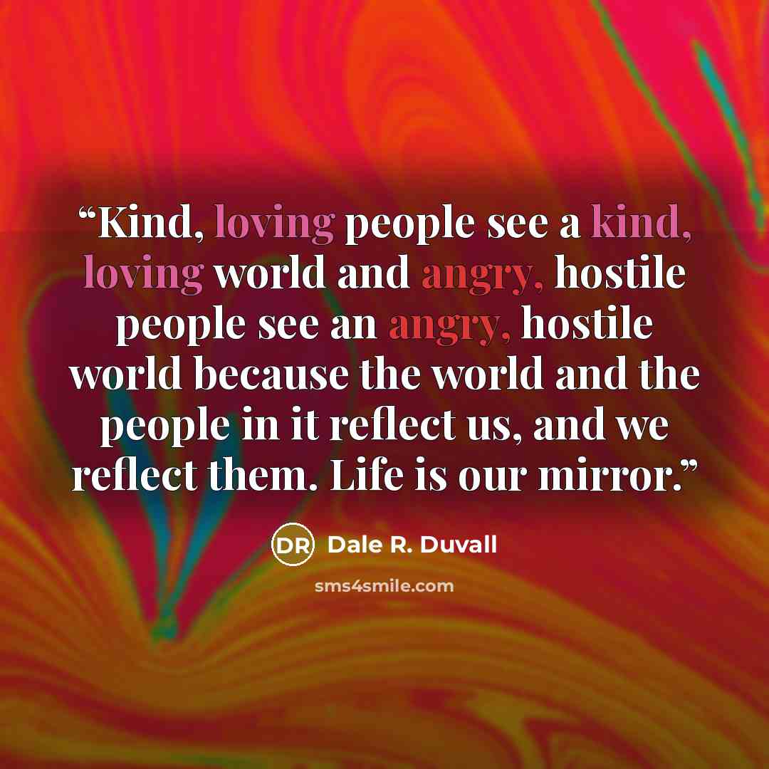 “Kind, loving people see a kind, loving world and angry, hostile people see an angry, hostile world because the world and the people in it reflect us, and we reflect them. Life is our mirror.” quote by Dale R. Duvall