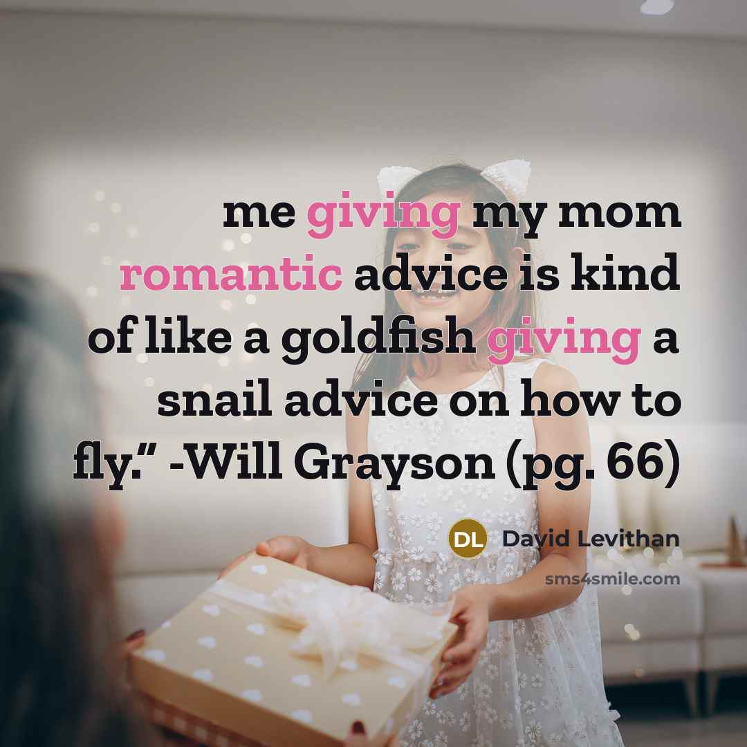 “me giving my mom romantic advice is kind of like a goldfish giving a snail advice on how to fly.” -Will Grayson (pg. 66)” quote by David Levithan