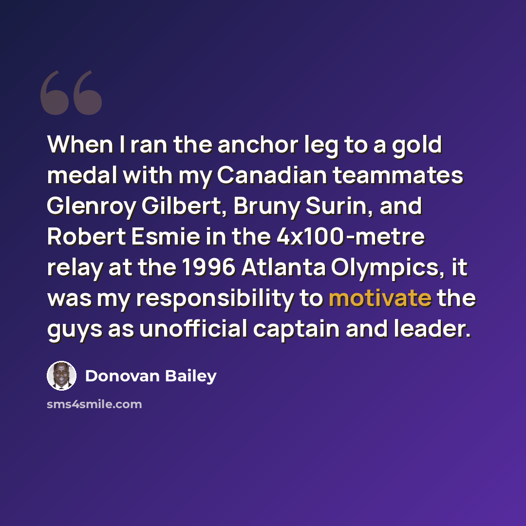 “When I ran the anchor leg to a gold medal with my Canadian teammates Glenroy Gilbert, Bruny Surin, and Robert Esmie in the 4x100-metre relay at the 1996 Atlanta Olympics, it was my responsibility to motivate the guys as unofficial captain and leader.” quote by Donovan Bailey
