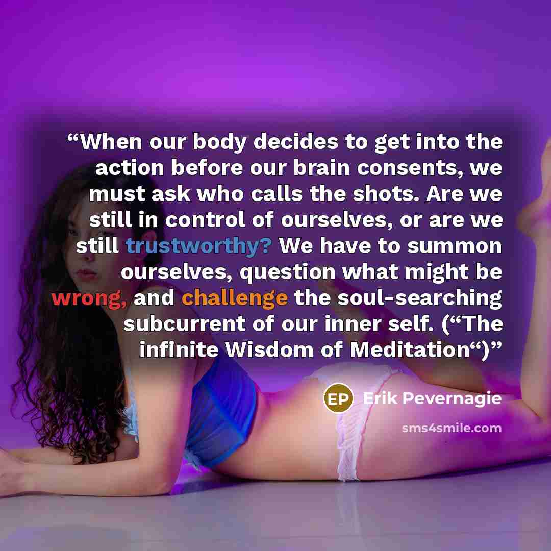 “When our body decides to get into the action before our brain consents, we must ask who calls the shots. Are we still in control of ourselves, or are we still trustworthy? We have to summon ourselves, question what might be wrong, and challenge the soul-searching subcurrent of our inner self…” quote by Erik Pevernagie