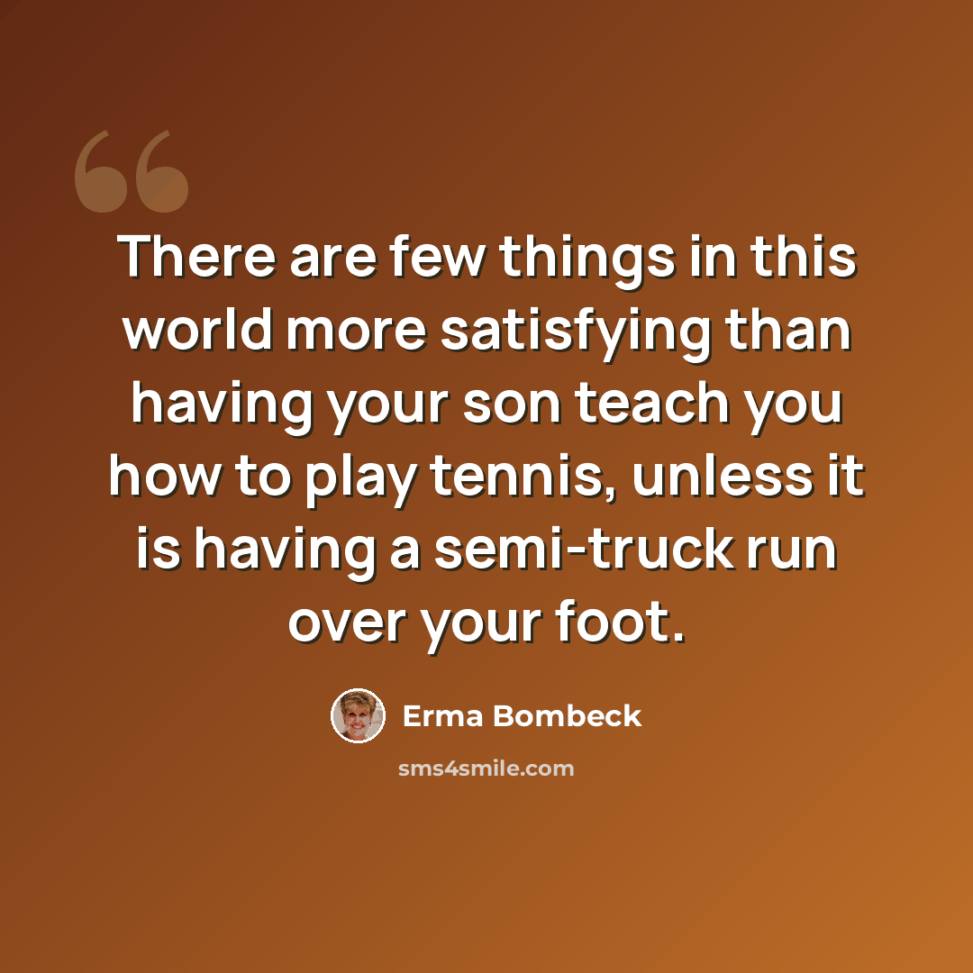 “There are few things in this world more satisfying than having your son teach you how to play tennis, unless it is having a semi-truck run over your foot.” quote by Erma Bombeck