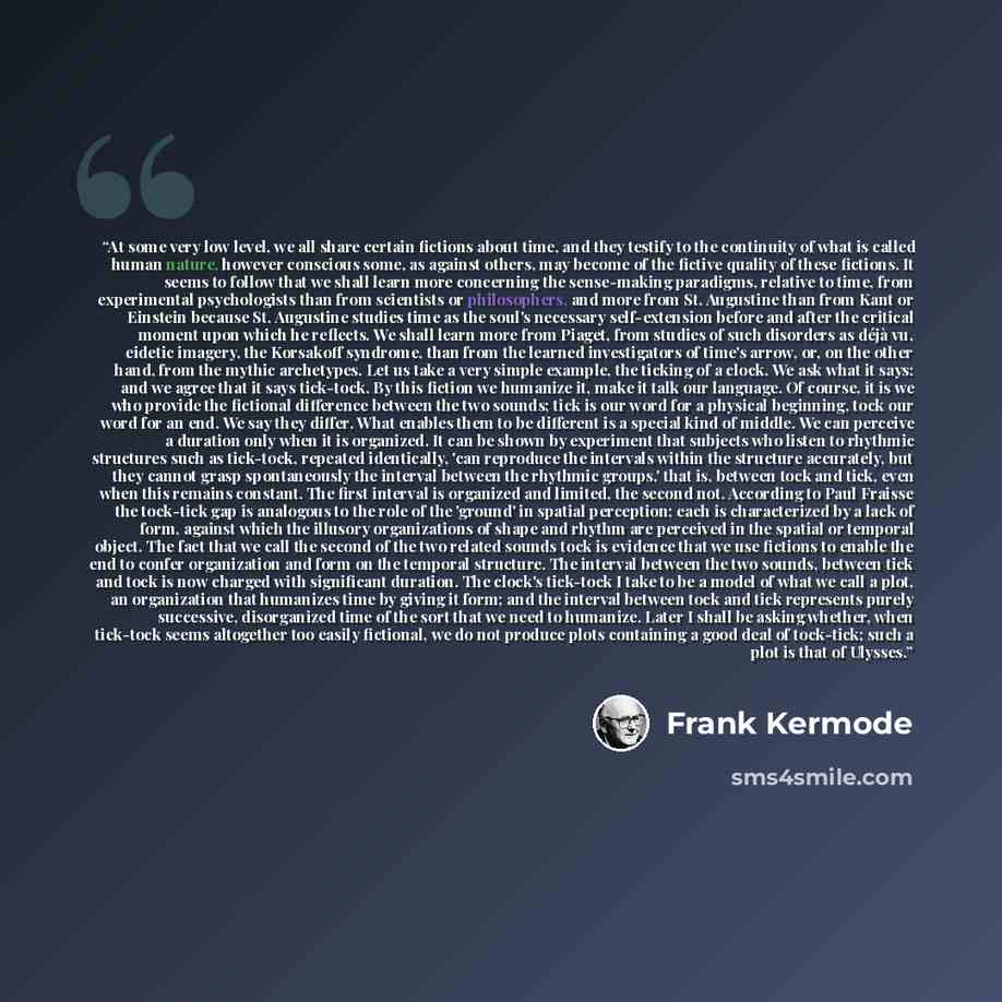 “At some very low level, we all share certain fictions about time, and they testify to the continuity of what is called human nature, however conscious some, as against others, may become of the fictive quality of these fictions. It seems to follow that we shall learn more concerning the…” quote by Frank Kermode