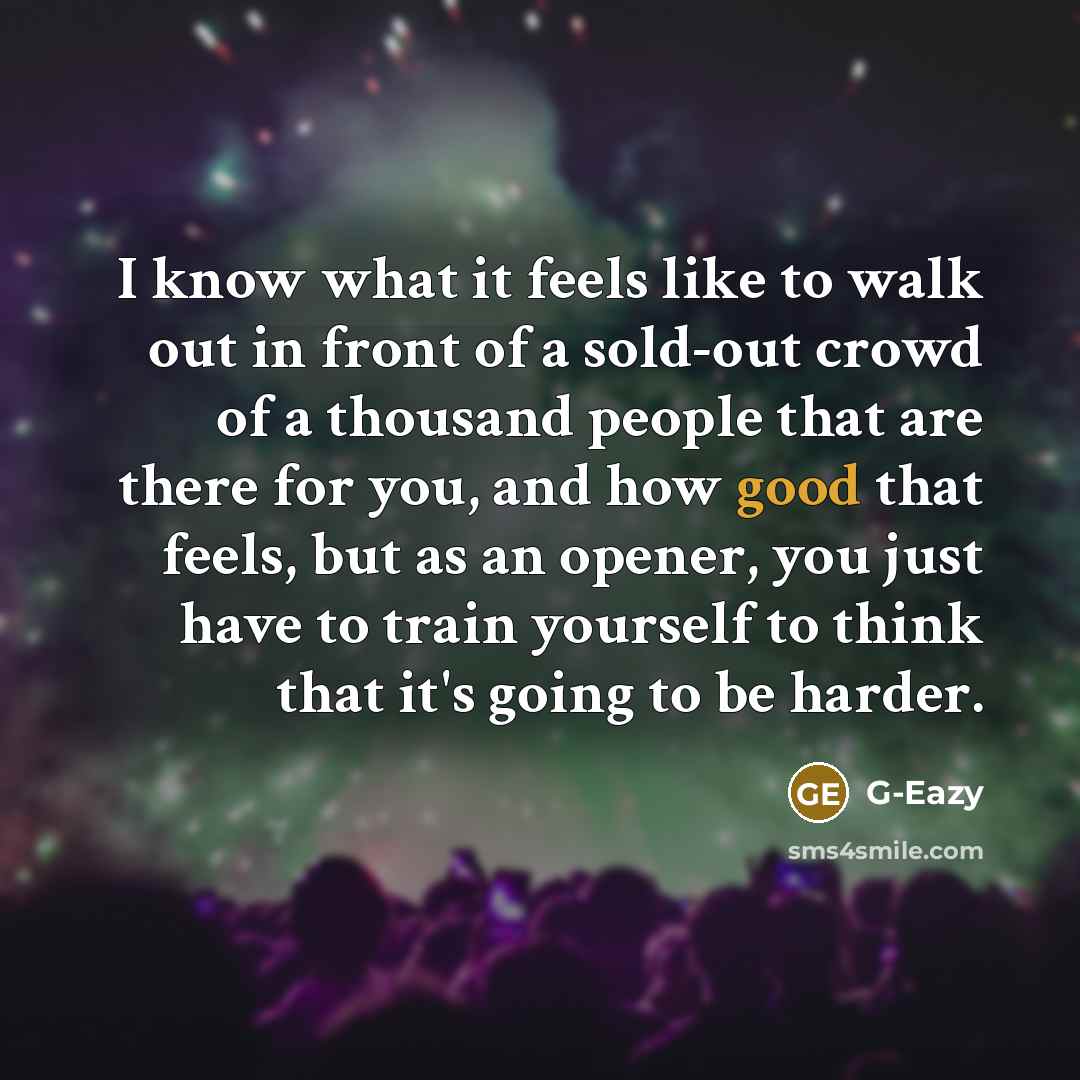 “I know what it feels like to walk out in front of a sold-out crowd of a thousand people that are there for you, and how good that feels, but as an opener, you just have to train yourself to think that it's going to be harder.” quote by G-Eazy