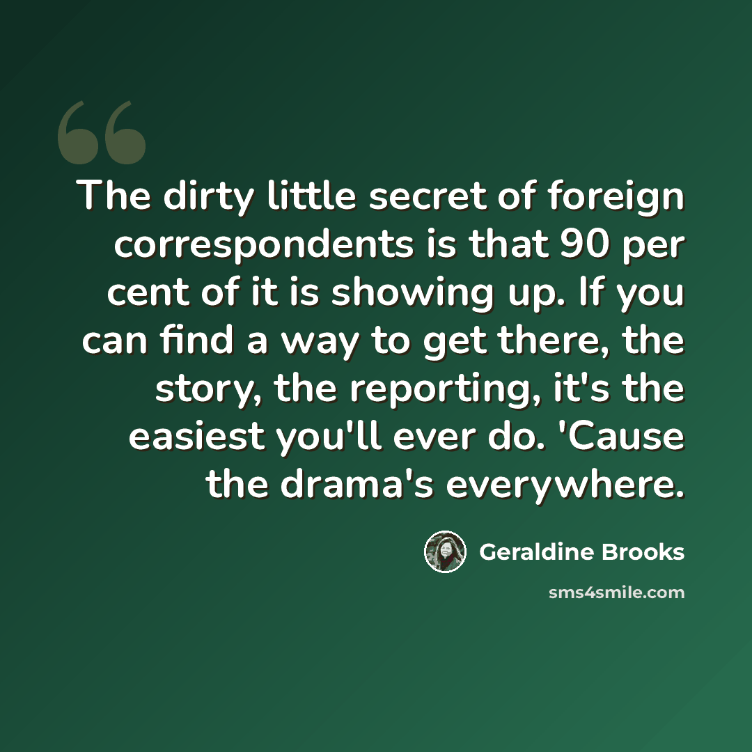 “The dirty little secret of foreign correspondents is that 90 per cent of it is showing up. If you can find a way to get there, the story, the reporting, it's the easiest you'll ever do. 'Cause the drama's everywhere.” quote by Geraldine Brooks