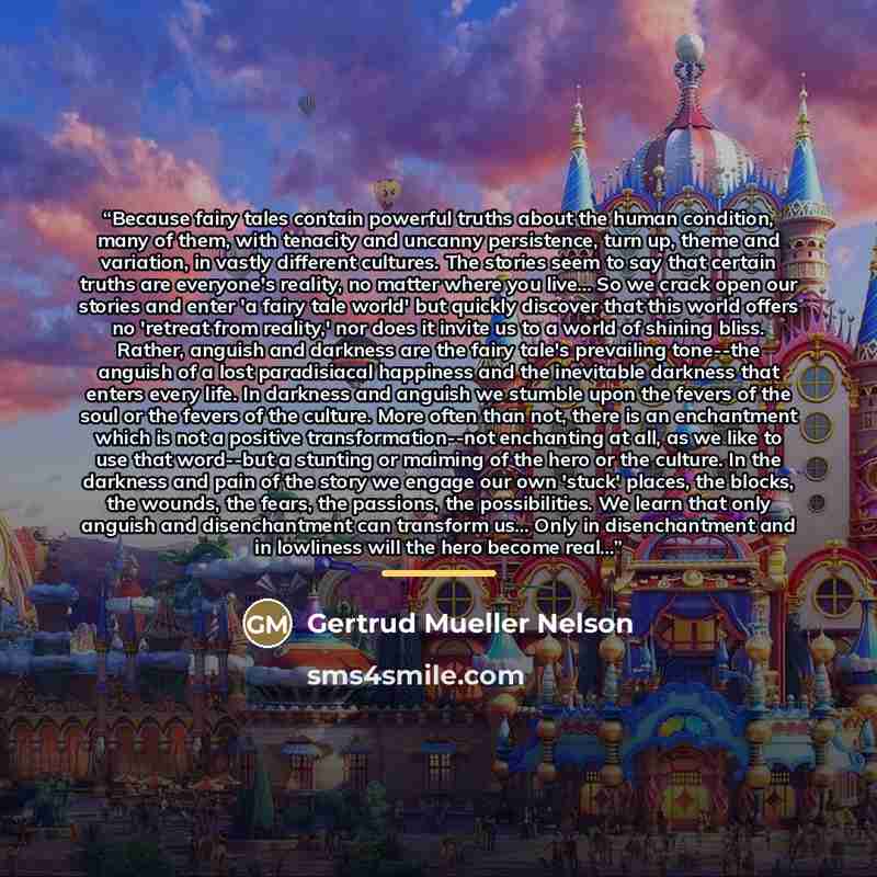 “Because fairy tales contain powerful truths about the human condition, many of them, with tenacity and uncanny persistence, turn up, theme and variation, in vastly different cultures. The stories seem to say that certain truths are everyone's reality, no matter where you live... So we crack open…” quote by Gertrud Mueller Nelson