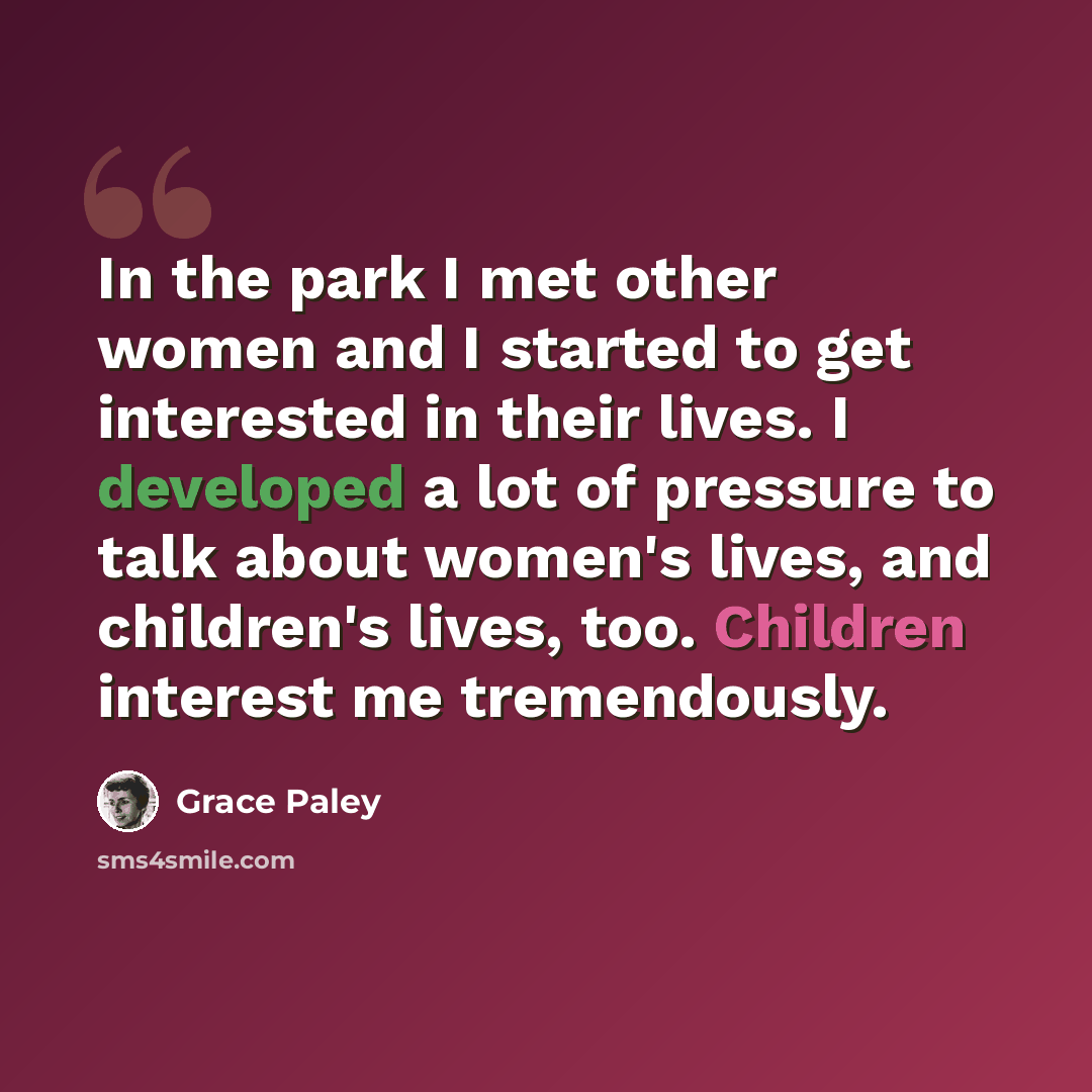 “In the park I met other women and I started to get interested in their lives. I developed a lot of pressure to talk about women's lives, and children's lives, too. Children interest me tremendously.” quote by Grace Paley