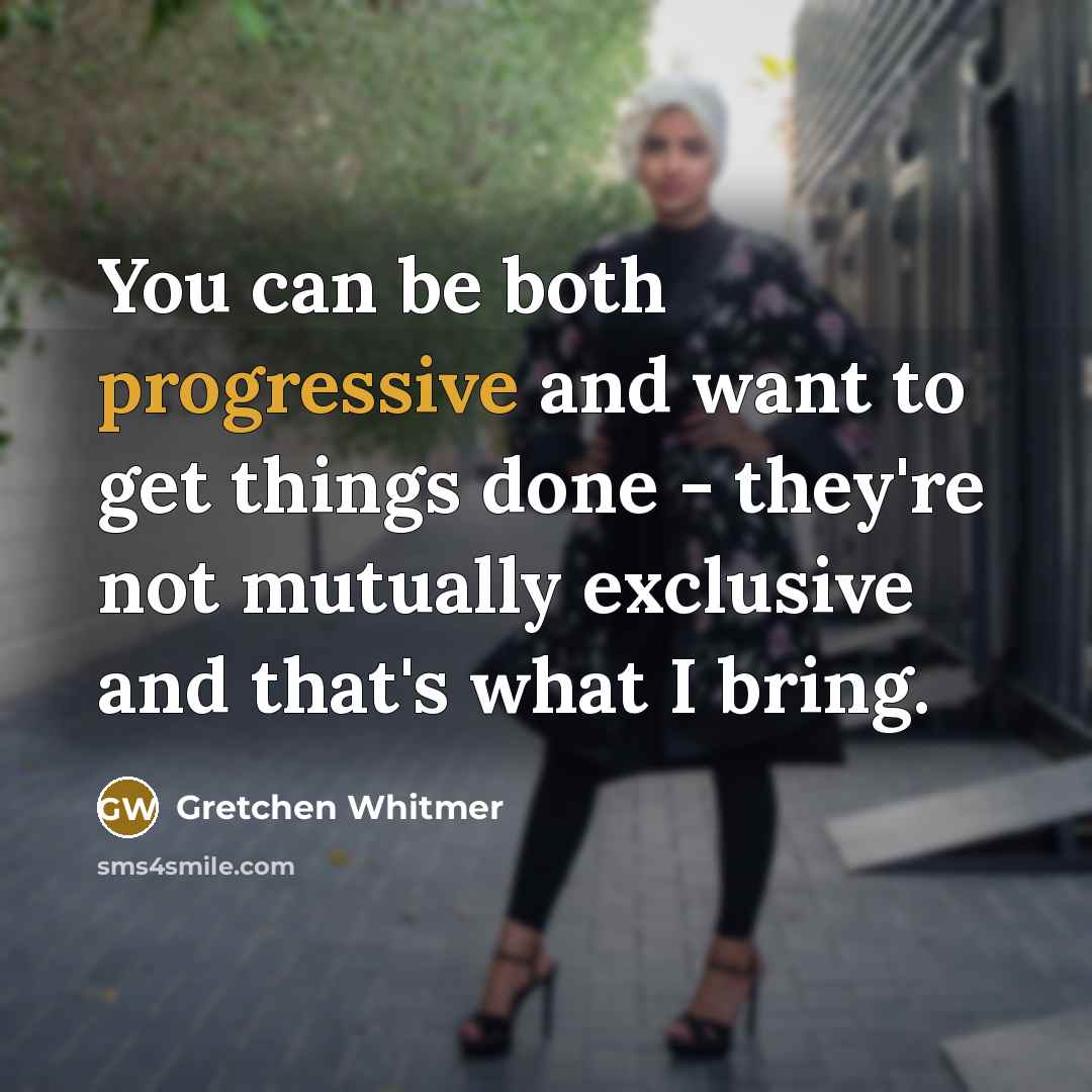 “You can be both progressive and want to get things done - they're not mutually exclusive and that's what I bring.” quote by Gretchen Whitmer
