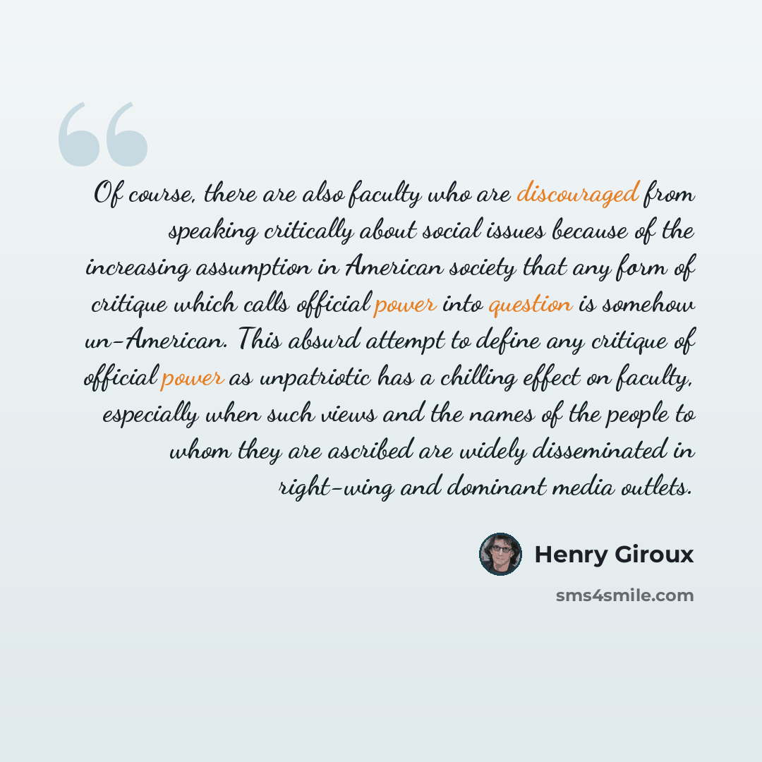 “Of course, there are also faculty who are discouraged from speaking critically about social issues because of the increasing assumption in American society that any form of critique which calls official power into question is somehow un-American. This absurd attempt to define any critique of…” quote by Henry Giroux