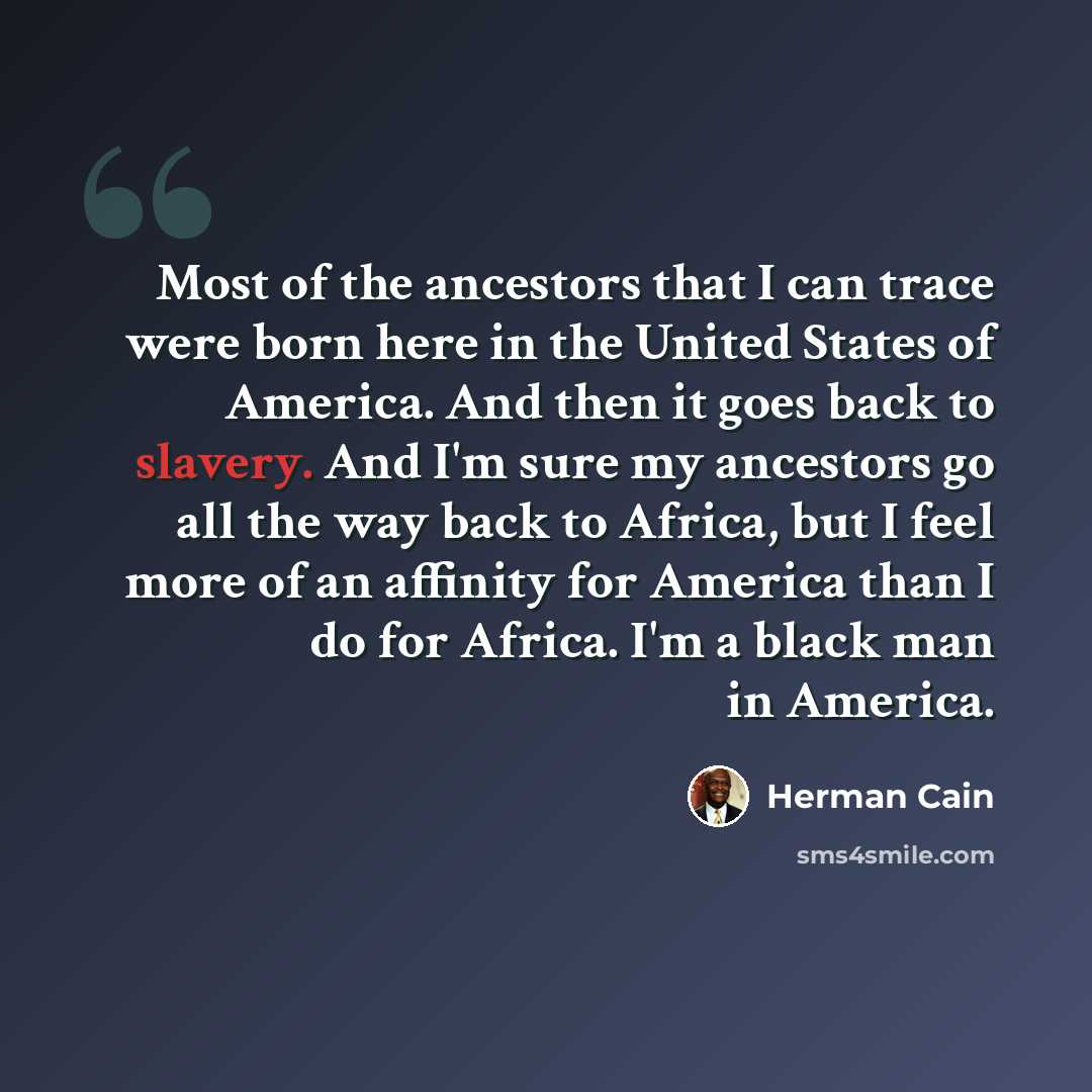 “Most of the ancestors that I can trace were born here in the United States of America. And then it goes back to slavery. And I'm sure my ancestors go all the way back to Africa, but I feel more of an affinity for America than I do for Africa. I'm a black man in America.” quote by Herman Cain