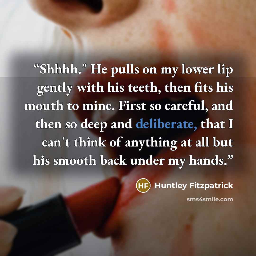 “Shhhh." He pulls on my lower lip gently with his teeth, then fits his mouth to mine. First so careful, and then so deep and deliberate, that I can't think of anything at all but his smooth back under my hands.” quote by Huntley Fitzpatrick
