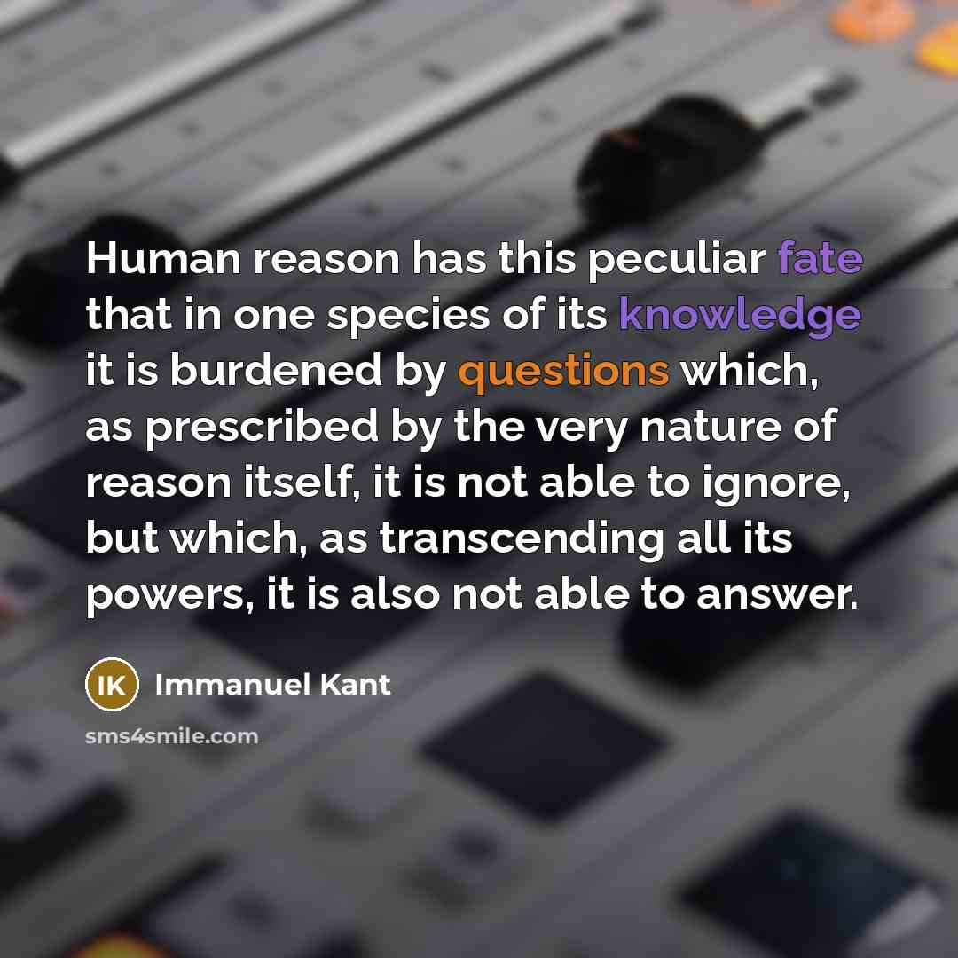 “Human reason has this peculiar fate that in one species of its knowledge it is burdened by questions which, as prescribed by the very nature of reason itself, it is not able to ignore, but which, as transcending all its powers, it is also not able to answer.” quote by Immanuel Kant