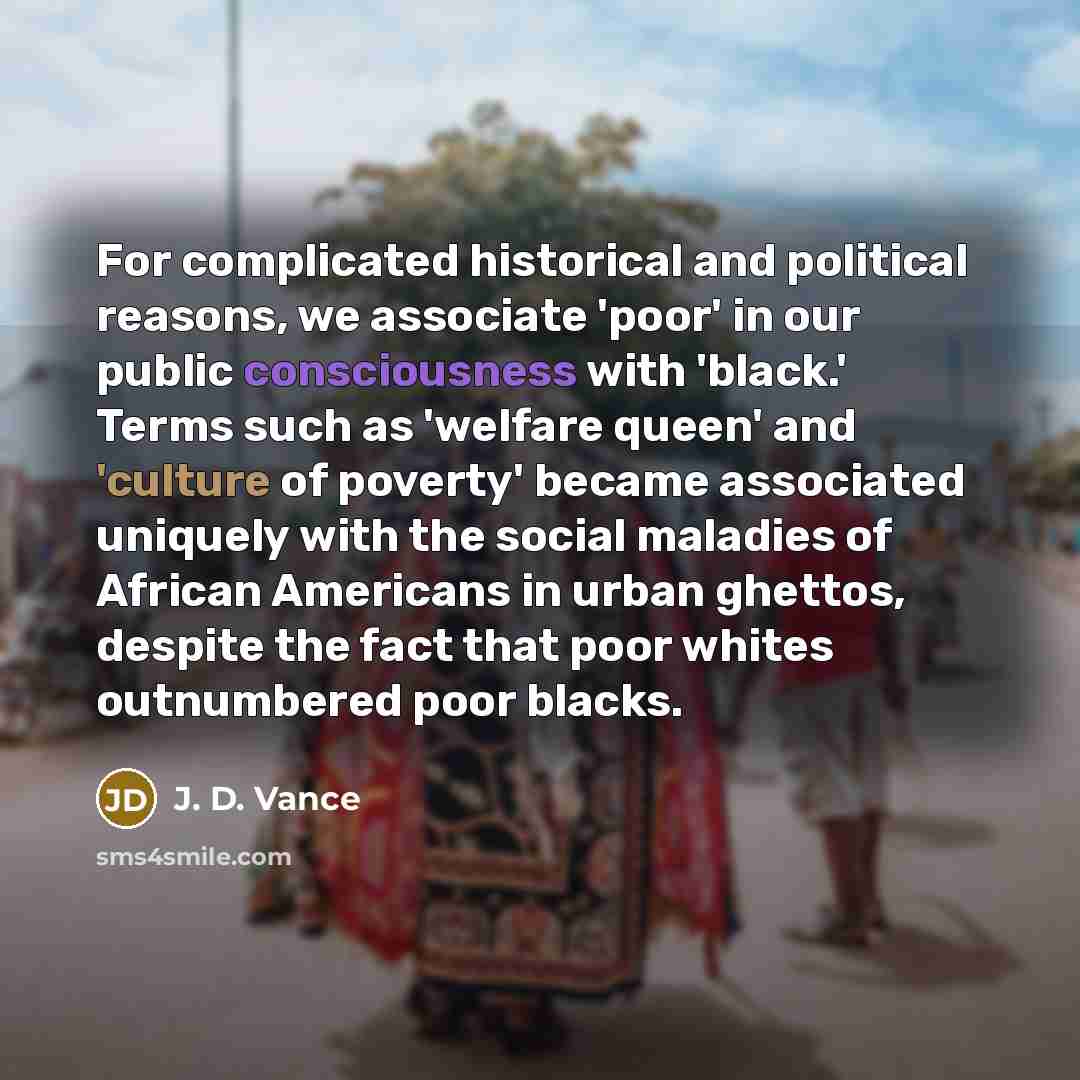 “For complicated historical and political reasons, we associate 'poor' in our public consciousness with 'black.' Terms such as 'welfare queen' and 'culture of poverty' became associated uniquely with the social maladies of African Americans in urban ghettos, despite the fact that poor whites…” quote by J. D. Vance