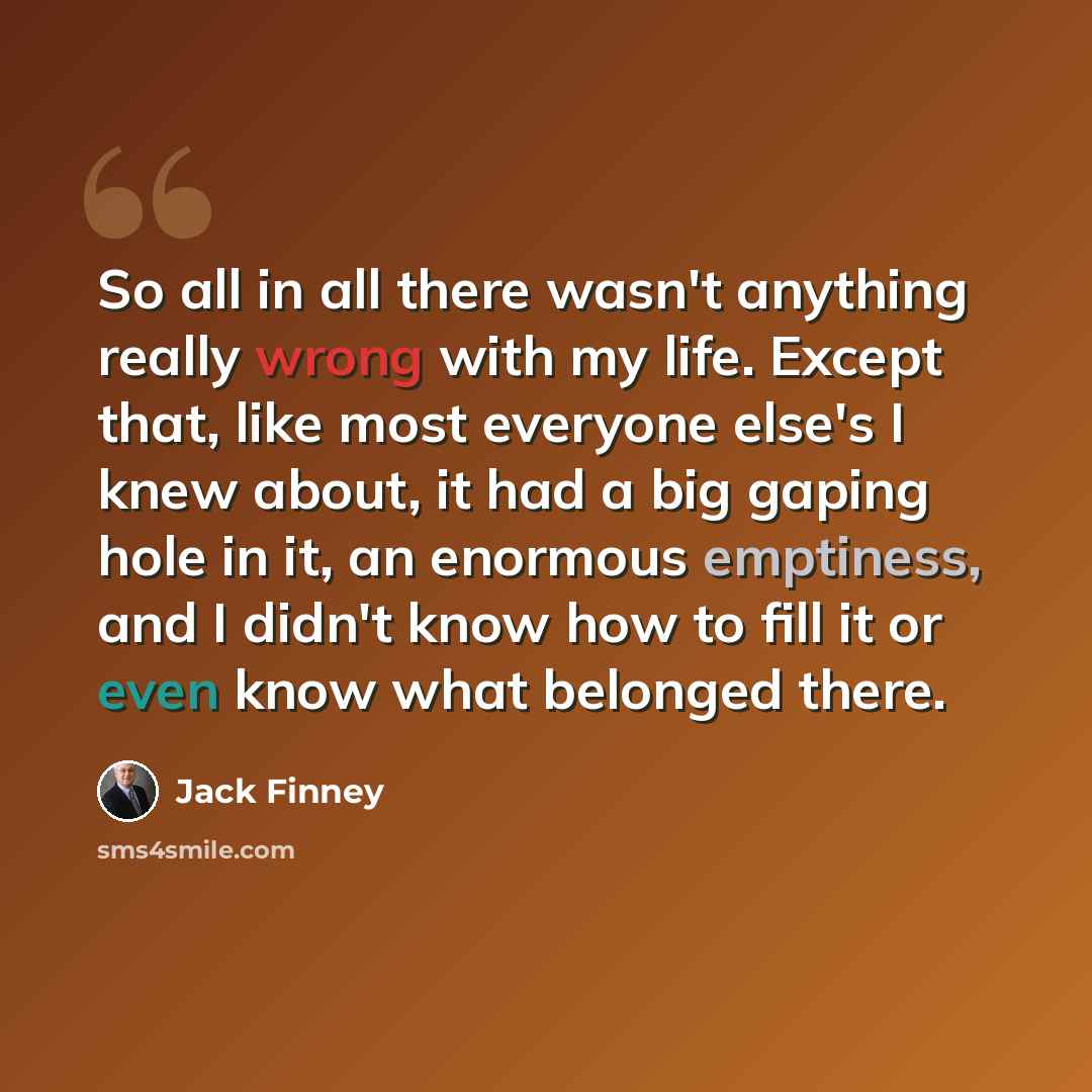 “So all in all there wasn't anything really wrong with my life. Except that, like most everyone else's I knew about, it had a big gaping hole in it, an enormous emptiness, and I didn't know how to fill it or even know what belonged there.” quote by Jack Finney