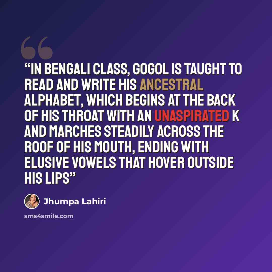 “In Bengali class, Gogol is taught to read and write his ancestral alphabet, which begins at the back of his throat with an unaspirated K and marches steadily across the roof of his mouth, ending with elusive vowels that hover outside his lips” quote by Jhumpa Lahiri