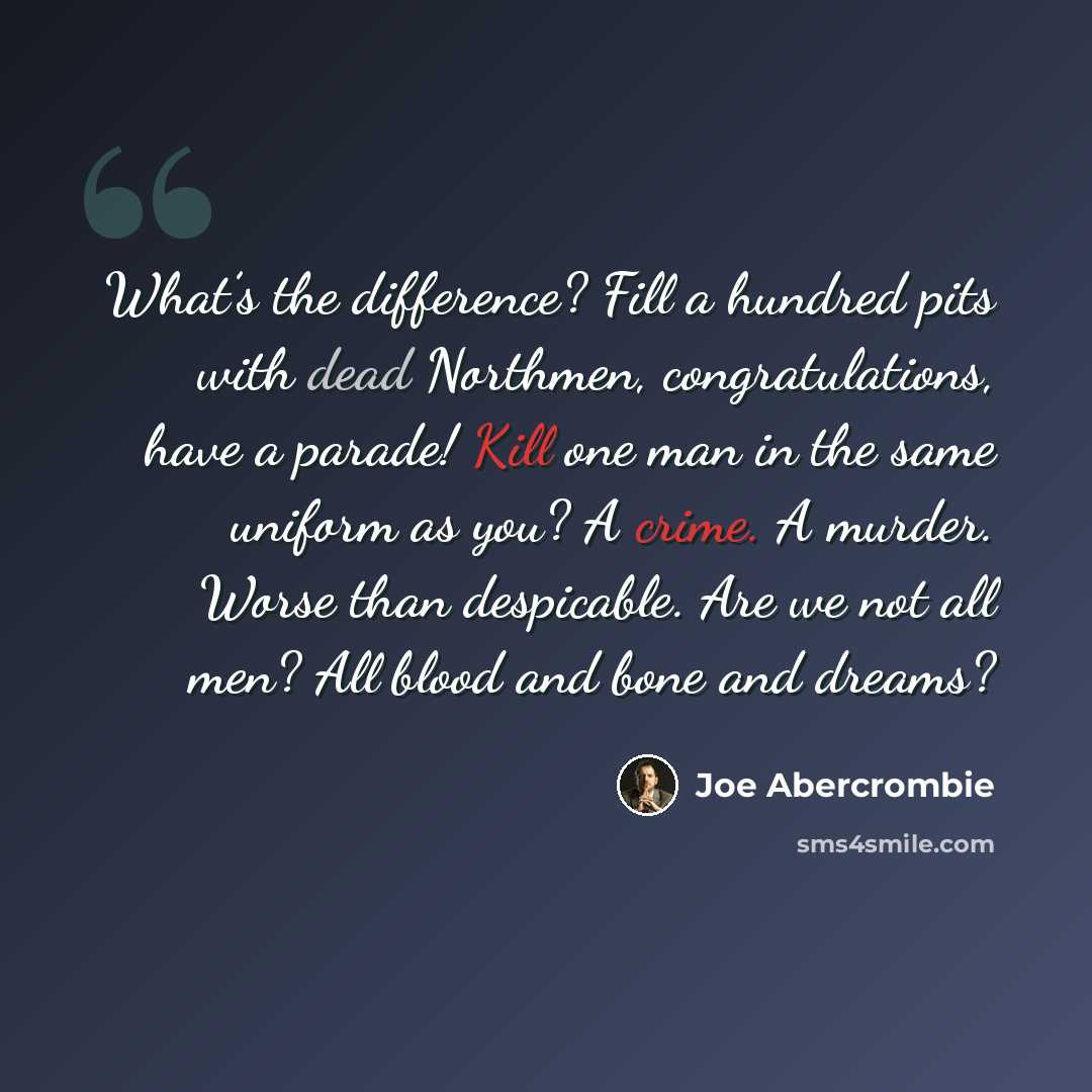 “What’s the difference? Fill a hundred pits with dead Northmen, congratulations, have a parade! Kill one man in the same uniform as you? A crime. A murder. Worse than despicable. Are we not all men? All blood and bone and dreams?” quote by Joe Abercrombie