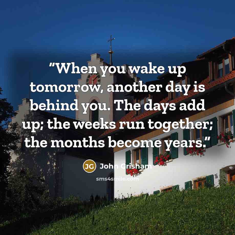 “When you wake up tomorrow, another day is behind you. The days add up; the weeks run together; the months become years.” quote by John Grisham