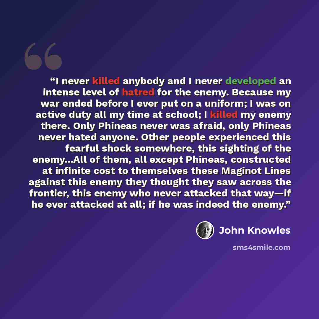 “I never killed anybody and I never developed an intense level of hatred for the enemy. Because my war ended before I ever put on a uniform; I was on active duty all my time at school; I killed my enemy there. Only Phineas never was afraid, only Phineas never hated anyone. Other people experienced…” quote by John Knowles