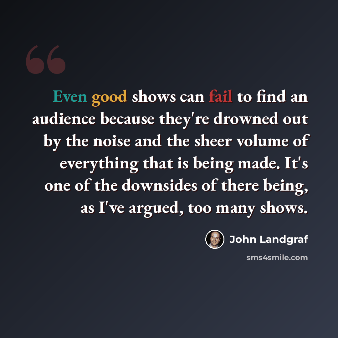 “Even good shows can fail to find an audience because they're drowned out by the noise and the sheer volume of everything that is being made. It's one of the downsides of there being, as I've argued, too many shows.” quote by John Landgraf