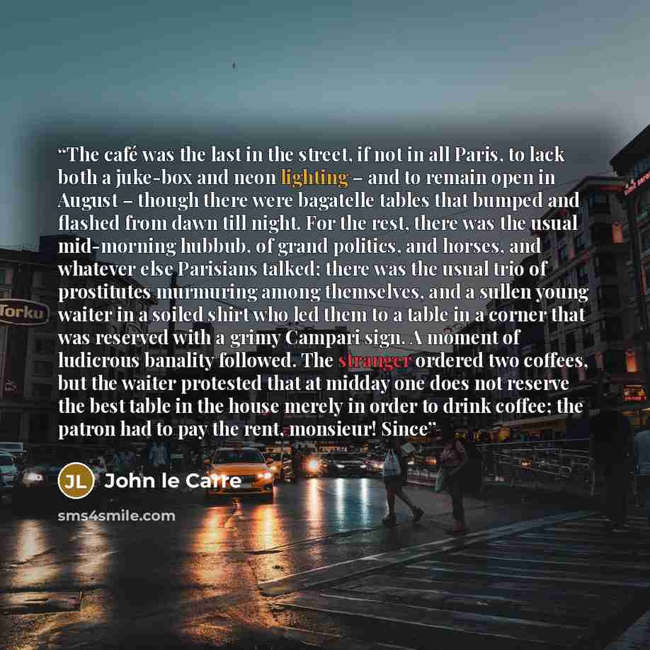 “The café was the last in the street, if not in all Paris, to lack both a juke-box and neon lighting – and to remain open in August – though there were bagatelle tables that bumped and flashed from dawn till night. For the rest, there was the usual mid-morning hubbub, of grand politics, and horses…” quote by John le Carré