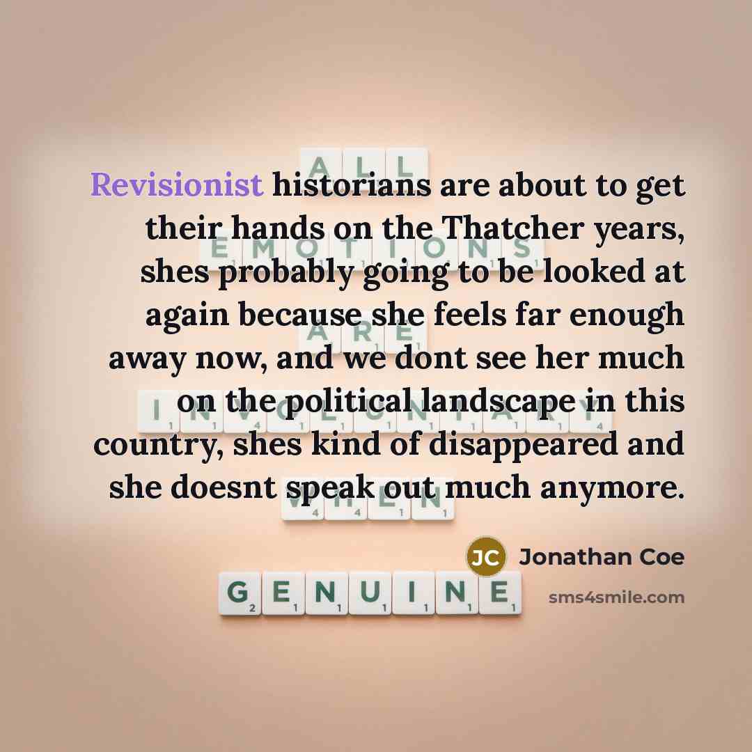 “Revisionist historians are about to get their hands on the Thatcher years, shes probably going to be looked at again because she feels far enough away now, and we dont see her much on the political landscape in this country, shes kind of disappeared and she doesnt speak out much anymore.” quote by Jonathan Coe