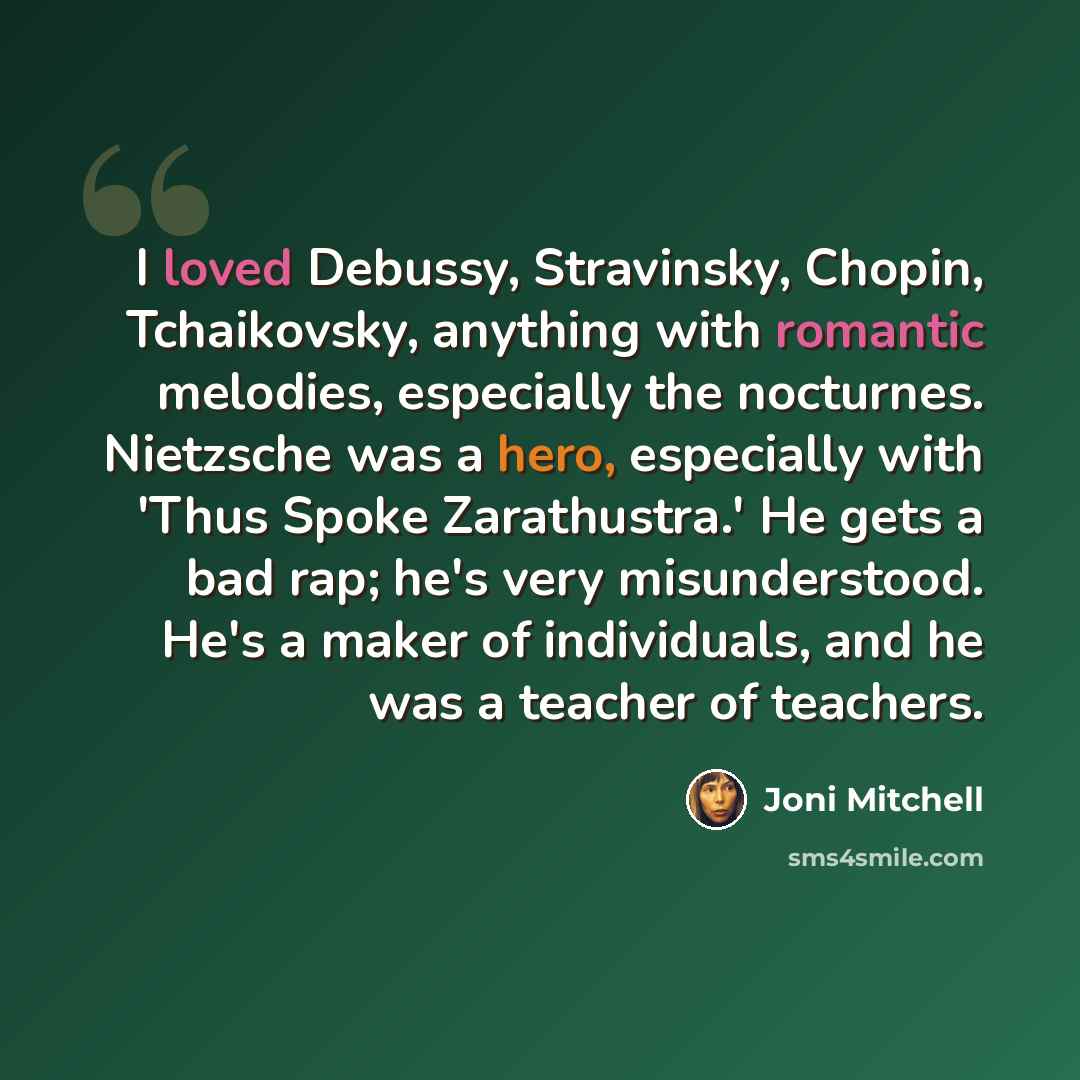 “I loved Debussy, Stravinsky, Chopin, Tchaikovsky, anything with romantic melodies, especially the nocturnes. Nietzsche was a hero, especially with 'Thus Spoke Zarathustra.' He gets a bad rap; he's very misunderstood. He's a maker of individuals, and he was a teacher of teachers.” quote by Joni Mitchell