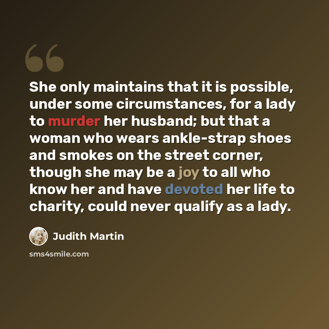 “She only maintains that it is possible, under some circumstances, for a lady to murder her husband; but that a woman who wears ankle-strap shoes and smokes on the street corner, though she may be a joy to all who know her and have devoted her life to charity, could never qualify as a lady.” quote by Judith Martin