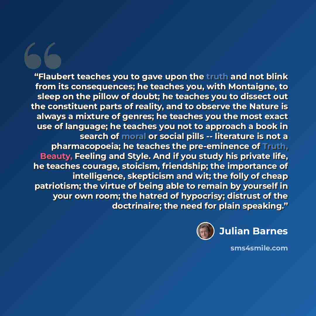 “Flaubert teaches you to gave upon the truth and not blink from its consequences; he teaches you, with Montaigne, to sleep on the pillow of doubt; he teaches you to dissect out the constituent parts of reality, and to observe the Nature is always a mixture of genres; he teaches you the most exact…” quote by Julian Barnes
