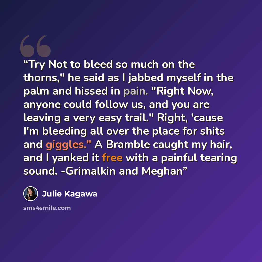 “Try Not to bleed so much on the thorns," he said as I jabbed myself in the palm and hissed in pain. "Right Now, anyone could follow us, and you are leaving a very easy trail." Right, 'cause I'm bleeding all over the place for shits and giggles." A Bramble caught my hair, and I yanked it free with…” quote by Julie Kagawa