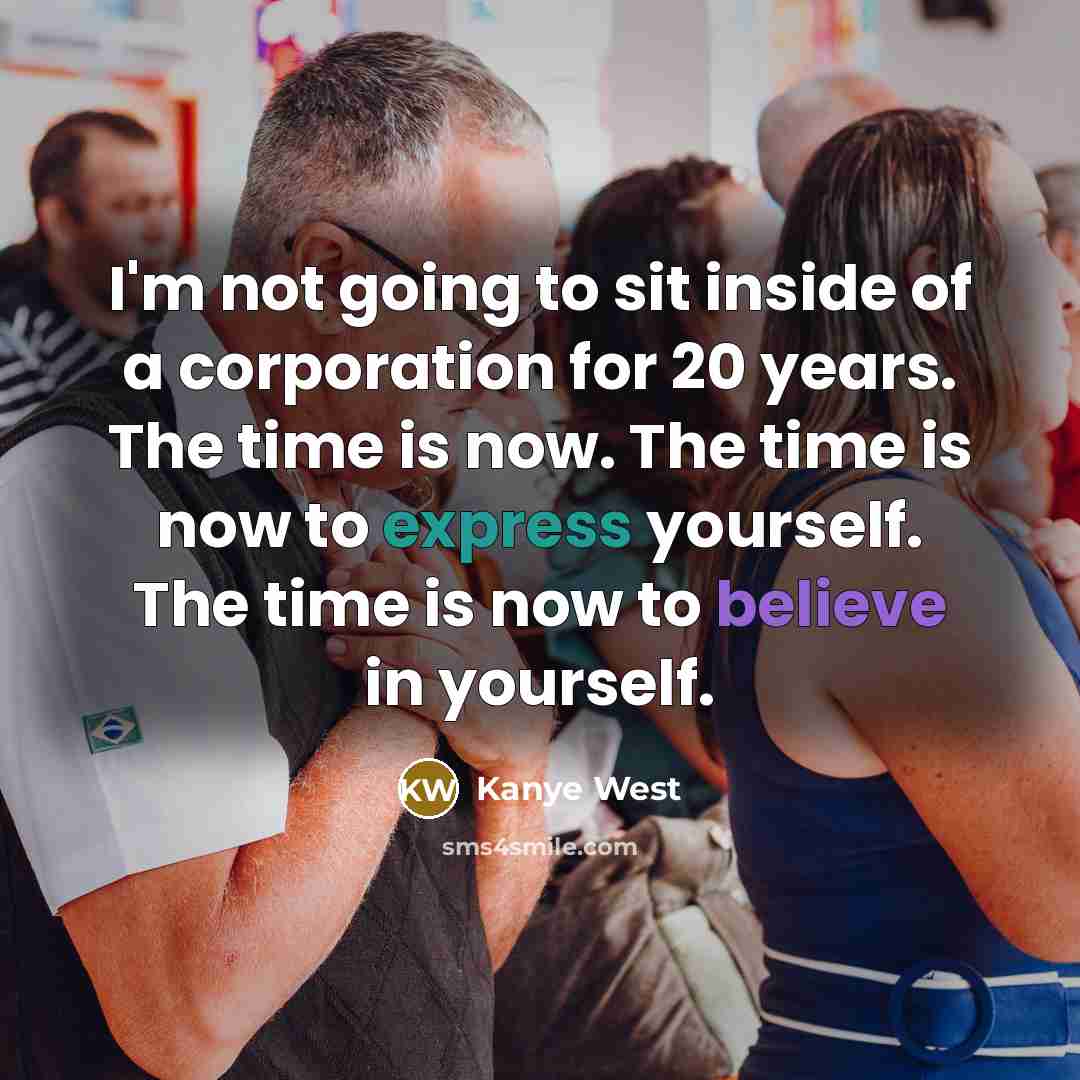 “I'm not going to sit inside of a corporation for 20 years. The time is now. The time is now to express yourself. The time is now to believe in yourself.” quote by Kanye West