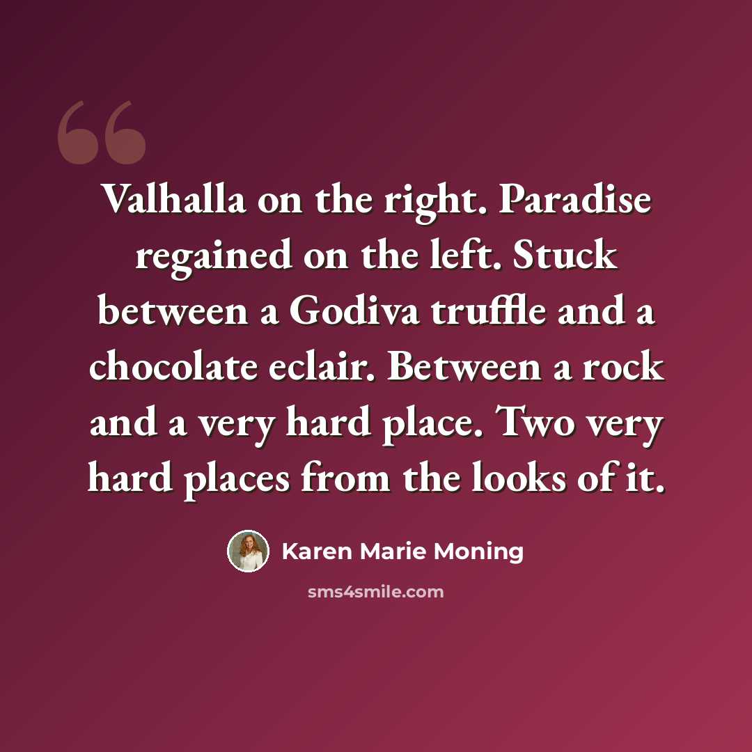 “Valhalla on the right. Paradise regained on the left. Stuck between a Godiva truffle and a chocolate eclair. Between a rock and a very hard place. Two very hard places from the looks of it.” quote by Karen Marie Moning