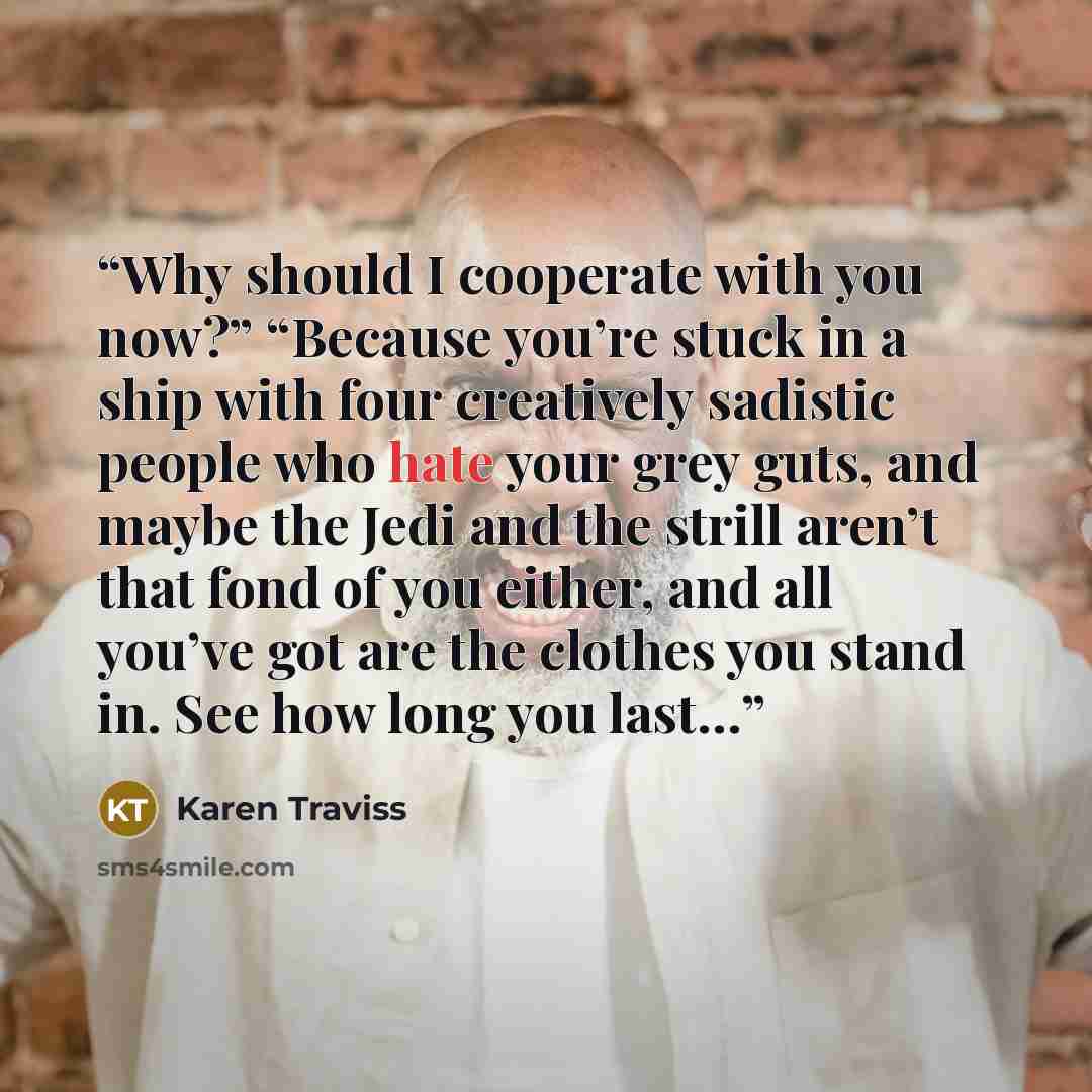 “Why should I cooperate with you now?” “Because you’re stuck in a ship with four creatively sadistic people who hate your grey guts, and maybe the Jedi and the strill aren’t that fond of you either, and all you’ve got are the clothes you stand in. See how long you last…” quote by Karen Traviss