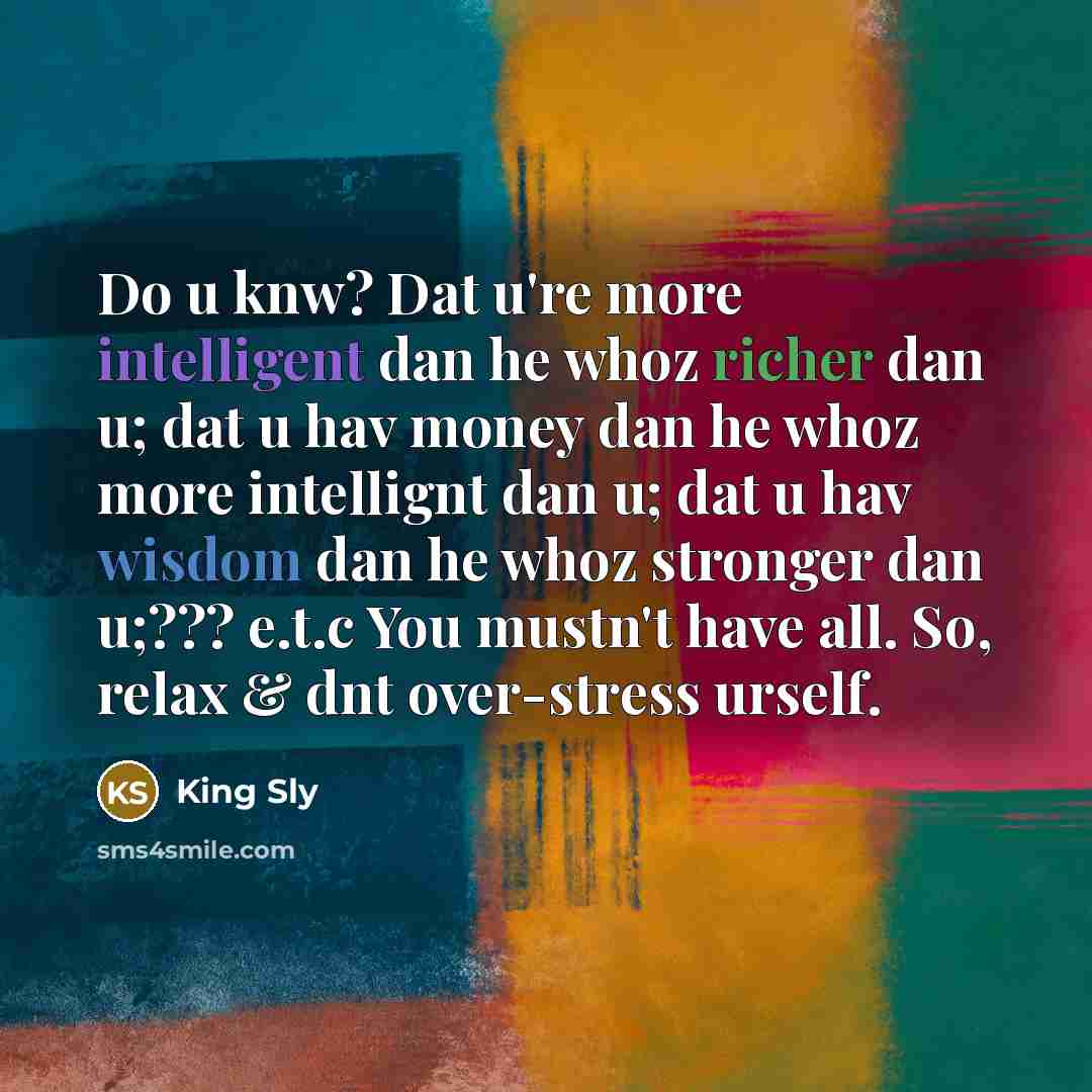 “Do u knw? Dat u're more intelligent dan he whoz richer dan u; dat u hav money dan he whoz more intellignt dan u; dat u hav wisdom dan he whoz stronger dan u;??? e.t.c You mustn't have all. So, relax & dnt over-stress urself.” quote by King Sly